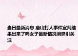 當(dāng)日最新消息 唐山打人事件宣判結(jié)果出來了嗎女子最新情況消息引關(guān)注