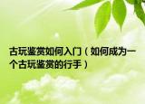 古玩鑒賞如何入門（如何成為一個古玩鑒賞的行手）