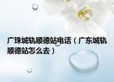 廣珠城軌順德站電話（廣東城軌順德站怎么去）
