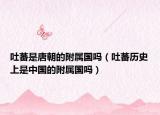 吐蕃是唐朝的附屬國嗎（吐蕃歷史上是中國的附屬國嗎）