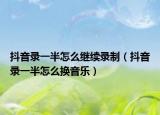 抖音錄一半怎么繼續(xù)錄制（抖音錄一半怎么換音樂(lè)）