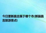 今日更新昌吉屬于哪個市(新疆昌吉旅游景點)