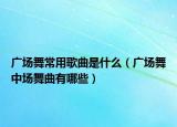 廣場舞常用歌曲是什么（廣場舞中場舞曲有哪些）