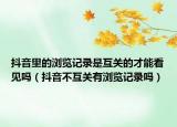 抖音里的瀏覽記錄是互關(guān)的才能看見嗎（抖音不互關(guān)有瀏覽記錄嗎）