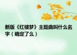 新版《紅樓夢》主題曲叫什么名字（確定了么）