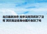 當日最新消息 南京吳阿萍抓到了沒有 其究竟是誰身份圖片查到了嗎