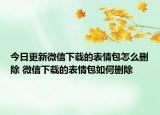 今日更新微信下載的表情包怎么刪除 微信下載的表情包如何刪除