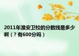2011年淮安衛(wèi)校的分?jǐn)?shù)線是多少啊（? 有600分嗎）