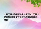 大蛇無(wú)雙2終極版和大蛇無(wú)雙3（無(wú)雙大蛇2特別版和無(wú)雙大蛇2終極版的格式一樣嗎）