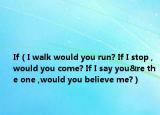 If（I walk would you run? If I stop ,would you come? If I say you&re the one ,would you believe me?）