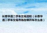 長春華港二手車交易流程（長春華港二手車交易市場在哪開車怎么走）