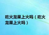 吃火龍果上火嗎（吃火龍果上火嗎）