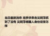 當(dāng)日最新消息 南京供奉者吳阿萍抓到了沒(méi)有 吳阿萍哪國(guó)人身份背景怎樣