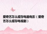 愛奇藝怎么緩存電腦電影（愛奇藝怎么緩存電視劇）