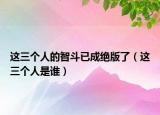 這三個(gè)人的智斗已成絕版了（這三個(gè)人是誰(shuí)）