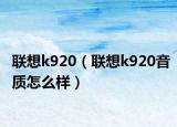 聯(lián)想k920（聯(lián)想k920音質(zhì)怎么樣）