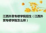 江西外貿(mào)專修學(xué)院招生（江西外貿(mào)專修學(xué)院怎么樣）