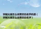 穿越火線怎么設(shè)置空白名手機(jī)版（穿越火線怎么設(shè)置空白名字）