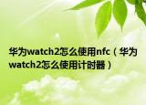 華為watch2怎么使用nfc（華為watch2怎么使用計(jì)時(shí)器）
