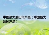 中國最大油田年產量（中國最大油砂產品）