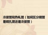 冷拔管和熱軋管（如何區(qū)分鋼管是精扎管還是冷拔管）