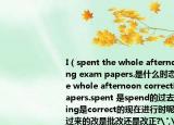 I（spent the whole afternoon correcting exam papers.是什么時態(tài)?I spent the whole afternoon correcting exam papers.spent 是spend的過去式,而correcting是correct的現(xiàn)在進行時呢?這句的翻譯過來的改是批改還是改正?