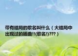 帶有結(jié)局的歌名叫什么（大結(jié)局中出現(xiàn)過的插曲!!(歌名!)???）