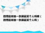 微博能單獨(dú)一條屏蔽某個(gè)人嗎嘛（微博能單獨(dú)一條屏蔽某個(gè)人嗎）