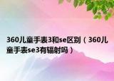 360兒童手表3和se區(qū)別（360兒童手表se3有輻射嗎）
