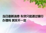 當(dāng)日最新消息 車貸只能通過銀行辦理嗎 其實(shí)不一定