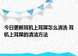 今日更新耳機上耳屎怎么清洗 耳機上耳屎的清潔方法