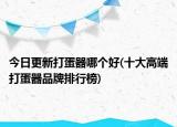 今日更新打蛋器哪個(gè)好(十大高端打蛋器品牌排行榜)