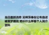 當(dāng)日最新消息 吳啊萍身份公布自述被噩夢纏繞 她長什么樣看個人簡介資料