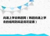 尚道上學去韓劇網(wǎng)（韓劇尚道上學去的結局到底是背還是喜）
