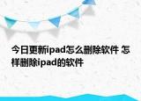 今日更新ipad怎么刪除軟件 怎樣刪除ipad的軟件