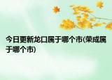 今日更新龍口屬于哪個(gè)市(榮成屬于哪個(gè)市)