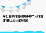 今日更新抖音和快手哪個(gè)火抖音(抖音上必火的標(biāo)題)
