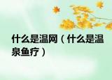 什么是溫網(wǎng)（什么是溫泉魚療）