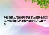 今日更新從電腦打印東西怎么把顏色調(diào)淡 從電腦打印東西把顏色調(diào)淡的方法是什么