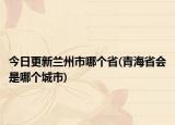 今日更新蘭州市哪個省(青海省會是哪個城市)