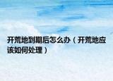 開(kāi)荒地到期后怎么辦（開(kāi)荒地應(yīng)該如何處理）