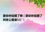 蔡依林結(jié)婚了嘛（蔡依林結(jié)婚了嗎老公是誰\