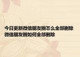 今日更新微信朋友圈怎么全部刪除 微信朋友圈如何全部刪除