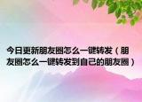 今日更新朋友圈怎么一鍵轉(zhuǎn)發(fā)（朋友圈怎么一鍵轉(zhuǎn)發(fā)到自己的朋友圈）