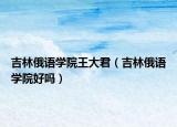 吉林俄語學(xué)院王大君（吉林俄語學(xué)院好嗎）