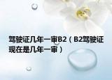 駕駛證幾年一審B2（B2駕駛證現(xiàn)在是幾年一審）