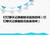 釘釘聊天記錄刪除還能找到嗎（釘釘聊天記錄刪除還能查詢嗎）