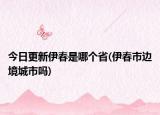 今日更新伊春是哪個(gè)省(伊春市邊境城市嗎)