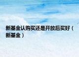 新基金認(rèn)購(gòu)買還是開(kāi)放后買好（新基金）