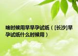 啥時(shí)候用早早孕試紙（[長(zhǎng)沙]早孕試紙什么時(shí)候用）